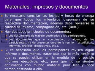Materiales, impresos y documentosEs necesario conciliar las fechas y horas de entrega para que todos los miembros dispongan de su respectiva documentación, además debe revisarse la calidad del mismo, compaginación, etc. (48h.)Hay dos tipos principales de documentos:Los documentos de trabajo destinados a los participantes.Los documentos que el coordinador, o alguno de los participantes, ha de presentar durante la reunión (estadísticas, informes, gráficos, diapositivas, etc.).Si es necesario que los participantes revisen algún informe o documento, tratar que sea lo más sintético que se pueda, utilizar en la medida de lo posible informes ejecutivos, etc., para que no se sientan abrumados con mucho material para leer y poco tiempo destinado a ello.