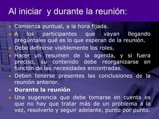 Al iniciar  y durante la reunión:Comienza puntual, a la hora fijada. A los participantes que vayan llegando pregúntales qué es lo que esperan de la reunión. Debe definirse visiblemente los roles. Hacer un resumen de la agenda, y si fuera preciso, su contenido debe reorganizarse en función de las necesidades encontradas. Deben tenerse presentes las conclusiones de la reunión anterior. Durante la reunión Una sugerencia que debe tomarse en cuenta es que no hay que tratar más de un problema a la vez, resolverlo y seguir adelante, punto por punto. 