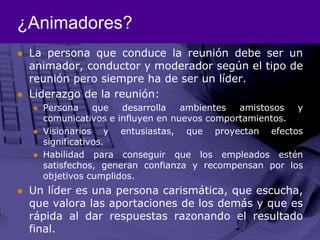 ¿Animadores?La persona que conduce la reunión debe ser un animador, conductor y moderador según el tipo de reunión pero siempre ha de ser un líder.Liderazgo de la reunión:Persona que desarrolla ambientes amistosos y comunicativos e influyen en nuevos comportamientos.Visionarios y entusiastas, que proyectan efectos significativos.Habilidad para conseguir que los empleados estén satisfechos, generan confianza y recompensan por los objetivos cumplidos. Un líder es una persona carismática, que escucha, que valora las aportaciones de los demás y que es rápida al dar respuestas razonando el resultado final. 