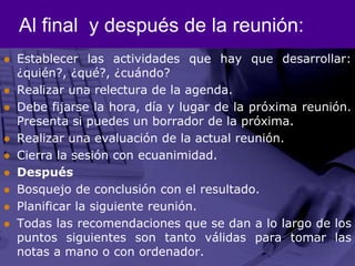 Al final  y después de la reunión:Establecer las actividades que hay que desarrollar: ¿quién?, ¿qué?, ¿cuándo? Realizar una relectura de la agenda. Debe fijarse la hora, día y lugar de la próxima reunión. Presenta si puedes un borrador de la próxima. Realizar una evaluación de la actual reunión. Cierra la sesión con ecuanimidad. Después Bosquejo de conclusión con el resultado.Planificar la siguiente reunión. Todas las recomendaciones que se dan a lo largo de los puntos siguientes son tanto válidas para tomar las notas a mano o con ordenador.