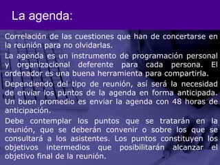 La agenda:Correlación de las cuestiones que han de concertarse en la reunión para no olvidarlas.La agenda es un instrumento de programación personal y organizacional deferente para cada persona. El ordenador es una buena herramienta para compartirla.Dependiendo del tipo de reunión, así será la necesidad de enviar los puntos de la agenda en forma anticipada. Un buen promedio es enviar la agenda con 48 horas de anticipación. Debe contemplar los puntos que se tratarán en la reunión, que se deberán convenir o sobre los que se consultará a los asistentes. Los puntos constituyen los objetivos intermedios que posibilitarán alcanzar el objetivo final de la reunión. 