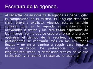 Escritura de la agenda.Al redactar los asuntos de la agenda se debe vigilar la composición de la misma. El lenguaje debe ser claro, breve y explícito. Algunos autores también sugieren que en la agenda se relacionen las actividades a tratar y los resultados esperados de las mismas, con lo que se espera ahorrar energías y optimizar el tiempo de la reunión, ya que los participantes se centrarán más en los resultados finales y no en el camino a seguir para llegar a dichos resultados. De preferencia no utilizar lenguaje rebuscado, ni demasiado técnico, salvo que la situación y la reunión a tratar así lo requieran. 