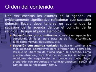 Orden del contenido:Una vez escritos los asuntos en la agenda, es evidentemente significativo reflexionar qué sucesión deberán llevar, debe tenerse en cuenta que la sucesión de la agenda denota el compás de la reunión. He aquí algunos ejemplos: Sucesión por grupo uniforme: consiste en agrupar las cuestiones similares, para tratarlas de forma contigua, tales como ventas, decisiones, etc. Sucesión con agenda variada: Radica en tener una o más agendas alternativas para afrontar una operación, las que se utilizarán de ayuda según se necesite. Como pueden observar, este tipo de secuencias se utiliza en reuniones de negociación, en donde se debe llegar preparado con propuestas y contrapropuestas, según el camino que la negociación tome. 