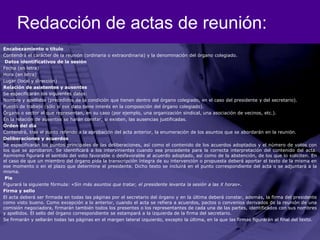 Redacción de actas de reunión:Encabezamiento o título Contendrá el carácter de la reunión (ordinaria o extraordinaria) y la denominación del órgano colegiado. Datos identificativos de la sesiónFecha (en letra)Hora (en letra)Lugar (local y dirección)Relación de asistentes y ausentesSe especificarán los siguientes datos:Nombre y apellidos (precedidos de la condición que tienen dentro del órgano colegiado, en el caso del presidente y del secretario).Puesto de trabajo (sólo si ese dato tiene interés en la composición del órgano colegiado).Órgano o sector al que representan, en su caso (por ejemplo, una organización sindical, una asociación de vecinos, etc.).En la relación de ausentes se harán constar, si existen, las ausencias justificadas.Orden del díaContendrá, tras el punto referido a la aprobación del acta anterior, la enumeración de los asuntos que se abordarán en la reunión.Deliberaciones y acuerdosSe especificarán los puntos principales de las deliberaciones, así como el contenido de los acuerdos adoptados y el número de votos con los que se aprobaron. Se identificará a los intervinientes cuando sea procedente para la correcta interpretación del contenido del acta. Asimismo figurará el sentido del voto favorable o desfavorable al acuerdo adoptado, así como de la abstención, de los que lo soliciten. En el caso de que un miembro del órgano pida la transcripción íntegra de su intervención o propuesta deberá aportar el texto de la misma en ese momento o en el plazo que determine el presidente. Dicho texto se incluirá en el punto correspondiente del acta o se adjuntará a la misma. PieFigurará la siguiente fórmula: «Sin más asuntos que tratar, el presidente levanta la sesión a las X horas».Firma y selloEl acta deberá ser firmada en todas las páginas por el secretario del órgano y en la última deberá constar, además, la firma del presidente como visto bueno. Como excepción a lo anterior, cuando el acta se refiera a acuerdos, pactos o convenios derivados de la reunión de una comisión negociadora, firmarán también todos los presentes o los representantes de cada una de las partes, identificados con sus nombres y apellidos. El sello del órgano correspondiente se estampará a la izquierda de la firma del secretario.Se firmarán y sellarán todas las páginas en el margen lateral izquierdo, excepto la última, en la que las firmas figurarán al final del texto.