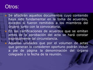 Otros:Se añadirán aquellos documentos cuyo contenido haya sido fundamental en la toma de acuerdos, excepto si fueron remitidos a los miembros del órgano junto con la convocatoria.En las certificaciones de acuerdos que se emitan antes de la aprobación del acta se hará constar expresamente tal circunstancia.Aquellas unidades que por el volumen de actas que generan lo consideren oportuno podrán incluir a pie de página la denominación del órgano colegiado y la fecha de la reunión.