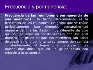 Frecuencia y permanencia:Frecuencia de las reuniones y permanencia de sus miembros: Un factor determinante es la frecuencia de las reuniones. Un grupo que se reúne periódicamente (por ejemplo, semanalmente) requiere de una facilitación muy diferente de otro que sólo se reúne un par de veces al año. De igual manera, un grupo en que sus miembros son libres de asistir o no, y por lo tanto su composición cambia constantemente, el lograr una participación es mucho más difícil que en un grupo sólido con relación a la asistencia. 