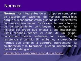 Normas:Normas: los integrantes de un grupo se comportan de acuerdo con patrones, de maneras previsibles porque sus conductas están guiadas por expectativas comunes interiorizadas. Estas expectativas y formas de comportamiento contribuyen a configurar la historia del grupo que enlaza a sus integrantes. Estos cánones definen el clima de un grupo; constituyen fuerzas poderosas con respecto a la resistencia al cambio. Sin embargo, la creación de normas que originen la apertura interpersonal, la colaboración y la tolerancia, pueden incrementar la flexibilidad del grupo.Estudiantes y ximpanzés. (con 4 min basta)