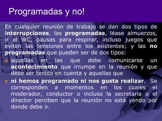 Programadas y no!En cualquier reunión de trabajo se dan dos tipos de interrupciones, las programadas, léase almuerzos, ir al WC, pausas para respirar, incluso juegos que eviten las tensiones entre los asistentes; y las no programadas que pueden ser de dos tipos:aquellas en las que debe comunicarse un acontecimiento que irrumpe en la reunión y que debe ser tenido en cuenta y aquellas queni hemos programado ni nos gusta realizar.  Se corresponden a momentos en los cuales el moderador, conductor o incluso la secretaria o el director perciben que la reunión no está yendo por donde debe ir.
