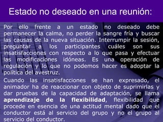 Estado no deseado en una reunión:Por ello frente a un estado no deseado debe permanecer la calma, no perder la sangre fría y buscar las causas de la nueva situación. Interrumpir la sesión, preguntar a los participantes cuáles son sus insatisfacciones con respecto a lo que pasa y efectuar las modificaciones idóneas. Es una operación de regulación y lo que no podemos hacer es adoptar la política del avestruz. Cuando las insatisfacciones se han expresado, el animador ha de reaccionar con objeto de suprimirlas y dar pruebas de la capacidad de adaptación, se llama aprendizaje de la flexibilidad, flexibilidad que procede en esencia de una actitud mental dado que el conductor está al servicio del grupo y no el grupo al servicio del conductor. 