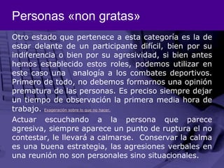Personas «non gratas»Otro estado que pertenece a esta categoría es la de estar delante de un participante difícil, bien por su indiferencia o bien por su agresividad, si bien antes hemos establecido estos roles, podemos utilizar en este caso una  analogía a los combates deportivos. Primero de todo, no debemos formarnos una opinión prematura de las personas. Es preciso siempre dejar un tiempo de observación la primera media hora de trabajo. Exageración sobre lo que no hacer.Actuar escuchando a la persona que parece agresiva, siempre aparece un punto de ruptura el no contestar, le llevará a calmarse.  Conservar la calma es una buena estrategia, las agresiones verbales en una reunión no son personales sino situacionales.
