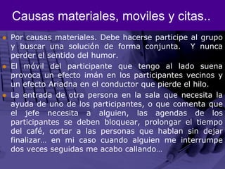 Causas materiales, moviles y citas..Por causas materiales. Debe hacerse participe al grupo y buscar una solución de forma conjunta.  Y nunca perder el sentido del humor. El móvil del participante que tengo al lado suena provoca un efecto imán en los participantes vecinos y un efecto Ariadna en el conductor que pierde el hilo.La entrada de otra persona en la sala que necesita la ayuda de uno de los participantes, o que comenta que el jefe necesita a alguien, las agendas de los participantes se deben bloquear, prolongar el tiempo del café, cortar a las personas que hablan sin dejar finalizar… en mi caso cuando alguien me interrumpe dos veces seguidas me acabo callando… 