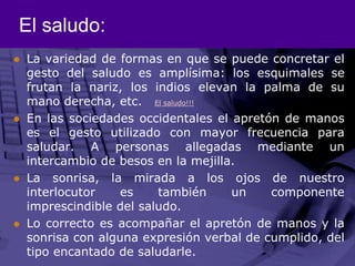 El saludo: La variedad de formas en que se puede concretar el gesto del saludo es amplísima: los esquimales se frutan la nariz, los indios elevan la palma de su mano derecha, etc.   El saludo!!!En las sociedades occidentales el apretón de manos es el gesto utilizado con mayor frecuencia para saludar. A personas allegadas mediante un intercambio de besos en la mejilla. La sonrisa, la mirada a los ojos de nuestro interlocutor es también un componente imprescindible del saludo. Lo correcto es acompañar el apretón de manos y la sonrisa con alguna expresión verbal de cumplido, del tipo encantado de saludarle.