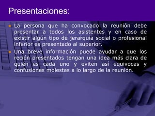 Presentaciones:La persona que ha convocado la reunión debe presentar a todos los asistentes y en caso de existir algún tipo de jerarquía social o profesional inferior es presentado al superior.Una breve información puede ayudar a que los recién presentados tengan una idea más clara de quién es cada uno y eviten así equivocas y confusiones molestas a lo largo de la reunión.