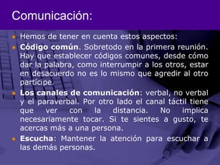 Comunicación:Hemos de tener en cuenta estos aspectos:Código común. Sobretodo en la primera reunión. Hay que establecer códigos comunes, desde cómo dar la palabra, como interrumpir a los otros, estar en desacuerdo no es lo mismo que agredir al otro partícipe.Los canales de comunicación: verbal, no verbal y el paraverbal. Por otro lado el canal táctil tiene que ver con la distancia. No implica necesariamente tocar. Si te sientes a gusto, te acercas más a una persona.Escucha: Mantener la atención para escuchar a las demás personas.