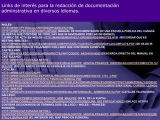 Links de interés para la redacción de documentaciónadminstrativa en diversos idiomas.Inglés:http://www.upf.edu/gl/criterisupf/angles.htmlhttp://www.lpsd.ca/ap/Home%20Page (manual de documentación de una escuela pública del Canadá (Alberta) que contiene de todo, hay que ir navegando por las divisiones) Ejemplo de acta en inglés: http://managementhelp.org/boards/minutes.htm  (recordar que es meeting minutes!)http://www.earlystagetechboards.com/pdf/Early%20Tech%20Boards%20Complete.pdf (se ha de ir recorriendo para ir enlazando con links que contienen ejemplos)Castellano:http://www.ulpgc.es/descargadirecta.php?codigo_archivo=6265 (descarga directa del manual en castellano) http://www.ivap.euskadi.net/r61-euskcont/es/contenidos/informacion/euskalduntze_argitalpenak/es_hizkera/adjuntos/Completo.%20es.pdf  (en los anexo figura el lenguaje en euskera!)Catalán :http://www.upf.edu/daupf/http://www.sonservera.es/portal/RecursosWeb/DOCUMENTOS/1/0_1731_1.pdfhttp://www.uji.es/bin/serveis/slt/manual/manual.pdfhttp://www20.gencat.cat/docs/eapc/Home/Publicacions/Materials%20didactics/1%20Material%20didactic%20per%20a%20cursos%20de%20llenguatge%20administratiu/documents/material_cursos_llenguatge_adm.pdfhttp://www.upv.es/entidades/APNL/infoweb/anl/info/manual_administratiu.pdf (catalán valenciano) Gallego:http://elpasatiempo.org/cosas/Doc_adm_man.pdf (es el de la Xunta)http://www.consellodacultura.org/arquivos/cdsg/debolina_det.php?cat=dicci (enlace activo contiene diccionarios de terminología gallego – inglés – francés) Euskera:http://www.ivap.euskadi.net/r61-euskcont/es/contenidos/informacion/euskalduntze_argitalpenak/es_hizkera/adjuntos/IVAPeko%20estilo-liburua.pdf (el anterior del IVAP pero en Euskera)
