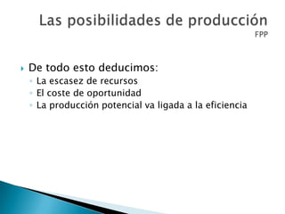  De todo esto deducimos:
◦ La escasez de recursos
◦ El coste de oportunidad
◦ La producción potencial va ligada a la eficiencia
 