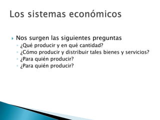  Nos surgen las siguientes preguntas
◦ ¿Qué producir y en qué cantidad?
◦ ¿Cómo producir y distribuir tales bienes y servicios?
◦ ¿Para quién producir?
◦ ¿Para quién producir?
 