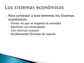  Para contestar a esto tenemos los Sistemas
económicos.
◦ Forma en que se organiza la sociedad
◦ Satisfacer sus necesidades
◦ Con recursos escasos
◦ Estableciendo fórmulas de reparto
 