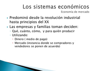  Predominó desde la revolución industrial
hasta principios del XX
 Las empresas y familias toman deciden:
◦ Qué, cuánto, cómo, y para quién producir
◦ Utilizando:
 Dinero ( medio de pago)
 Mercado (instancia donde se compradores y
vendedores se ponen de acuerdo)
 