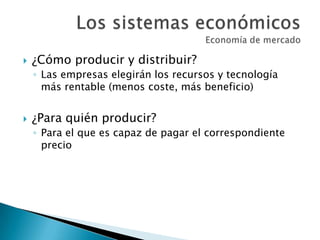  ¿Cómo producir y distribuir?
◦ Las empresas elegirán los recursos y tecnología
más rentable (menos coste, más beneficio)
 ¿Para quién producir?
◦ Para el que es capaz de pagar el correspondiente
precio
 
