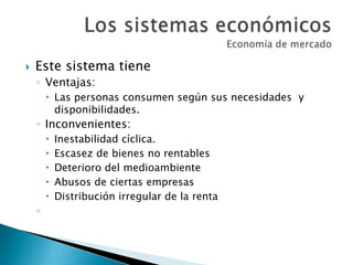  Este sistema tiene
◦ Ventajas:
 Las personas consumen según sus necesidades y
disponibilidades.
◦ Inconvenientes:
 Inestabilidad cíclica.
 Escasez de bienes no rentables
 Deterioro del medioambiente
 Abusos de ciertas empresas
 Distribución irregular de la renta
◦
 
