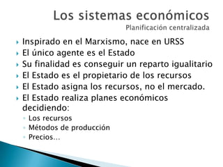  Inspirado en el Marxismo, nace en URSS
 El único agente es el Estado
 Su finalidad es conseguir un reparto igualitario
 El Estado es el propietario de los recursos
 El Estado asigna los recursos, no el mercado.
 El Estado realiza planes económicos
decidiendo:
◦ Los recursos
◦ Métodos de producción
◦ Precios…
 