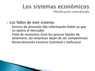  Los fallos de este sistema:
◦ Errores de previsión (No información fiable ya que
se ignora al mercado)
◦ Falta de incentivos (Con los precios fijados de
antemano, las empresas dejan de ser competitivas)
◦ Burocratización excesiva (Lentitud e ineficacia)
 
