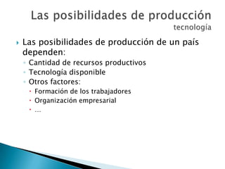  Las posibilidades de producción de un país
dependen:
◦ Cantidad de recursos productivos
◦ Tecnología disponible
◦ Otros factores:
 Formación de los trabajadores
 Organización empresarial
 …
 
