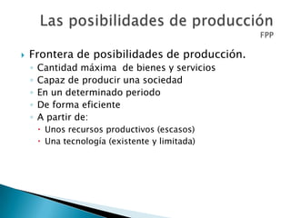  Frontera de posibilidades de producción.
◦ Cantidad máxima de bienes y servicios
◦ Capaz de producir una sociedad
◦ En un determinado periodo
◦ De forma eficiente
◦ A partir de:
 Unos recursos productivos (escasos)
 Una tecnología (existente y limitada)
 