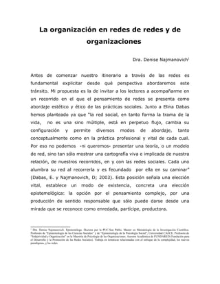 La organización en redes de redes y de
                                            organizaciones

                                                                                       Dra. Denise Najmanovich1


Antes de comenzar nuestro itinerario a través de las redes es
fundamental explicitar desde qué perspectiva abordaremos este tránsito.
Mi propuesta es la de invitar a los lectores a acompañarme en un
recorrido en el que el pensamiento de redes se presenta como abordaje
estético y ético de las prácticas sociales. Junto a Elina Dabas hemos
planteado ya que “la red social, en tanto forma la trama de la vida, no es
una sino múltiple, está en perpetuo flujo, cambia su configuración y
permite diversos modos de abordaje, tanto conceptualmente como en la
práctica profesional y vital de cada cual. Por eso no podemos                                                                    -ni
queremos- presentar una teoría, o un modelo de red, sino tan sólo
mostrar una cartografía viva e implicada de nuestra relación, de nuestros
recorridos, en y con las redes sociales. Cada uno alumbra su red al
recorrerla y es fecundado                                por ella en su caminar” (Dabas, E. y
Najmanovich, D; 2003). Esta posición señala una elección vital, establece
un modo de existencia, concreta una elección epistemológica: la opción
por el pensamiento complejo, por una producción de sentido responsable
que sólo puede darse desde una mirada que se reconoce como enredada,
partícipe, productora.



1
  Dra. Denise Najmanovich. Epistemóloga. Doctora por la PUC-San Pablo. Master en Metodología de la Investigación Científica. Profesora
de “Epistemología de las Ciencias Sociales” y de “Epistemología de la Psicología Social”, Universidad CAECE. Profesora de “Subjetividad
y Organización” en la Maestría de Psicología de las Organizaciones. Asesora Académica de FUNDARED (Fundación para el Desarrollo y
la Promoción de las Redes Sociales). Trabaja en temáticas relacionadas con el enfoque de la complejidad, los nuevos paradigmas, y las
redes.
 