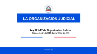 6 AGOSTO 2022
LA ORGANIZACION JUDICIAL
Ley 821-27 de Organización Judicial
21 de noviembre de 1927, Gaceta Oficial No. 3921
 