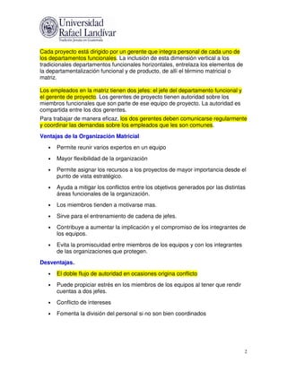 Cada proyecto está dirigido por un gerente que integra personal de cada uno de
los departamentos funcionales. La inclusión de esta dimensión vertical a los
tradicionales departamentos funcionales horizontales, entrelaza los elementos de
la departamentalización funcional y de producto, de allí el término matricial o
matriz.

Los empleados en la matriz tienen dos jefes: el jefe del departamento funcional y
el gerente de proyecto. Los gerentes de proyecto tienen autoridad sobre los
miembros funcionales que son parte de ese equipo de proyecto. La autoridad es
compartida entre los dos gerentes.
Para trabajar de manera eficaz, los dos gerentes deben comunicarse regularmente
y coordinar las demandas sobre los empleados que les son comunes.
Ventajas de la Organización Matricial
   •   Permite reunir varios expertos en un equipo
   •   Mayor flexibilidad de la organización
   •   Permite asignar los recursos a los proyectos de mayor importancia desde el
       punto de vista estratégico.
   •   Ayuda a mitigar los conflictos entre los objetivos generados por las distintas
       áreas funcionales de la organización.
   •   Los miembros tienden a motivarse mas.
   •   Sirve para el entrenamiento de cadena de jefes.
   •   Contribuye a aumentar la implicación y el compromiso de los integrantes de
       los equipos.
   •   Evita la promiscuidad entre miembros de los equipos y con los integrantes
       de las organizaciones que protegen.
Desventajas.
   •   El doble flujo de autoridad en ocasiones origina conflicto
   •   Puede propiciar estrés en los miembros de los equipos al tener que rendir
       cuentas a dos jefes.
   •   Conflicto de intereses
   •   Fomenta la división del personal si no son bien coordinados




                                                                                    2
 