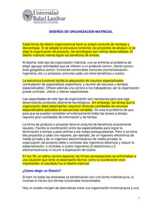 DISEÑOS DE ORGANIZACIÓN MATRICIAL


Cada forma de diseño organizacional tiene su propio conjunto de ventajas y
desventajas. Si se adopta la estructura funcional, los proyectos se atrasan; si se
elige la organización de proyecto, las tecnologías son menos desarrolladas. El
diseño matricial intenta lograr los beneficios de ambas.

Al diseñar este tipo de organización matricial, uno se enfrenta al problema de
elegir agrupar actividades que se refieren a un producto común, cliente común,
área geográfica común, funciones comerciales comunes (comercialización,
ingeniería, etc.) o procesos comunes cada uno tiene beneficios y costos.

La estructura funcional facilita la adquisición de insumos especializados
(contratación de especialistas específicos, y reunión de recursos y tiempos
especializados). Ofrece además una carrera a los trabajadores; así la organización
puede contratar, utilizar y retener especialistas.

Las capacidades de este tipo de organización son necesarias para que siga
desarrollando productos altamente tecnológicos. Sin embargo, las tareas que la
organización debe desempeñar requieren diversas cantidades de recursos
especializados aplicados en secuencias variables. Se crea el problema de que,
para que se puedan completar simultáneamente todas las tareas a tiempo,
requiere gran cantidades de información y de tiempo.

La forma de producto o proyecto tiene el conjunto de beneficios exactamente
opuesto. Facilita la coordinación entre las especialidades para lograr la
terminación a tiempo y para ceñirse a las metas presupuestarias. Pero si se tiene
dos proyectos y cada uno requiere, por ejemplo, de un ingeniero electrónico de
media jornada y de un ingeniero electromecánico de media jornada, la
organización de proyecto debe o contratar dos ingenieros eléctricos y reducir la
especialización, o contratar a cuatro ingenieros (2 electrónicos y 2
electromecánicos) e incurrir a duplicación de costos
En los '60, en plena carrera espacial, las firmas aeroespaciales se enfrentaban a
una situación que tanto el desempeño técnico como la coordinación eran
importantes: el resultado fue el diseño matricial.

¿Cómo elegir un Diseño?
Si bien no todas las empresas se beneficiarían con una forma matricial pura, sí
muchas lo harían con formas funcionales transversales.

Hay un amplio margen de alternativas entre una organización funcional pura y una


                                                                                     3
 
