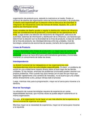 organización de producto pura, estando la matricial en el medio. Existe un
continuo de diseños de organización entre las formas funcionales y de productos.
El diseño está especificado por la elección entre la estructura de autoridad; la
integración de mecanismos como las fuerzas de tareas, equipos, etc. y por el
sistema de información formal.
Estas variables de diseño ayudan a regular la distribución relativa de influencia
entre las consideraciones de productos y funcionales en las operaciones de la
firma. Luego existe una elección de mecanismo de integración, estructura de
autoridad, sistemas de información y distribución de la influencia. Los factores que
determinan la elección son la diversidad de la línea de producto, la tasa de cambio
de la línea de producto, las interdependencias entre las unidades, nivel de
tecnología, presencia de economías de escala y tamaño de la organización.

Líneas de Producto
A mayor diversidad entre líneas de producción y a mayor tasa de cambio de los
productos en la línea, mayor es la presión para moverse hacia estructuras de
productos, porque se hace difícil para administradores generales y funcionales
mantener un conocimiento de todas las áreas.

Interdependencia
La división funcional de los trabajadores en las organizaciones crea
interdependencias entre las subunidades especializadas. Es decir, un problema de
acción en una unidad tiene impacto directo sobre el buen logro de las demás
unidades. Si hay tiempo, entonces los problemas funcionales pueden resolver sus
propios problemas. Pero cuando hay poco tiempo (en el caso de que haya que
responder rápidamente a los cambios de mercado), no es bueno que una unidad
afecte directamente a otra, porque retrasa todo el proceso
Luego, mientras más justa la programación, mayor es la fuerza para moverse a la
derecha.

Nivel de Tecnología
La utilización de nuevas tecnologías requiere de experiencia en varias
especialidades técnicas, que muchas veces se puede adquirir solamente en la
misma organización.
Por esto, si la organización ha de hacer un uso más efectivo de la experiencia, la
forma funcional de organizar es superior.
Mientras mayor es la necesidad de experiencia, mayor es la fuerza para moverse
a la izquierda



                                                                                     4
 