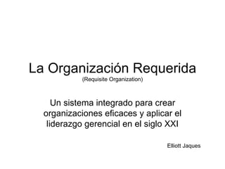 La Organización Requerida (Requisite Organization) Un sistema integrado para crear organizaciones eficaces y aplicar el liderazgo gerencial en el siglo XXI Elliott Jaques 