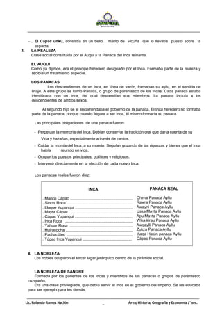 Lic. Rolando Ramos Nación _ Área; Historia, Geografía y Economía 2º sec.
− . El Cápac unku, consistía en un bello manto de vicuña que lo llevaba puesto sobre la
espalda.
3. LA REALEZA
Clase social constituida por el Auqui y la Panaca del Inca reinante.
EL AUQUI
Como ya dijimos, era el príncipe heredero designado por el Inca. Formaba parte de la realeza y
recibía un tratamiento especial.
LOS PANACAS
Los descendientes de un Inca, en línea de varón, formaban su ayllu, en el sentido de
linaje. A este grupo se llamó Panaca, o grupo de parentesco de los Incas. Cada panaca estaba
identificada con un Inca, del cual descendían sus miembros. La panaca incluía a los
descendientes de ambos sexos.
Al segundo hijo se le encomendaba el gobierno de la panaca. El Inca heredero no formaba
parte de la panaca, porque cuando llegara a ser Inca, él mismo formaría su panaca.
Las principales obligaciones de una panaca fueron:
- Perpetuar la memoria del Inca. Debían conservar la tradición oral que daría cuenta de su
Vida y hazañas, especialmente a través de cantos.
- Cuidar la momia del Inca, a su muerte. Seguían gozando de las riquezas y bienes que el Inca
había reunido en vida.
- Ocupar los puestos principales, políticos y religiosos.
- Intervenir directamente en la elección de cada nuevo Inca.
Los panacas reales fueron diez:
INCA
. Manco Cápac ..........................................................
. Sinchi Roca .............................................................
. Lloque Yupanqui .....................................................
. Mayta Cápac ...........................................................
. Cápac Yupanqui .....................................................
. Inca Roca ...............................................................
. Yahuar Roca ..........................................................
. Huiracocha ..............................................................
. Pachacútec .............................................................
. Túpac Inca Yupanqui .............................................
PANACA REAL
Chima Panaca Ayllu
Rawra Panaca Ayllu
Awayni Panaca Ayllu
Uska Mayta Panaca Ayllu
Apu Mayta Panaca Ayllu
Wika kirau Panaca Ayllu
Awqaylli Panaca Ayllu
Zukzu Panaca Ayllu
Iñaqa Hatún panaca Ayllu
Cápac Panaca Ayllu
4. LA NOBLEZA
Los nobles ocuparon el tercer lugar jerárquico dentro de la pirámide social.
LA NOBLEZA DE SANGRE
Formada por los parientes de los Incas y miembros de las panacas o grupos de parentesco
cuzqueño.
Era una clase privilegiada, que debía servir al Inca en el gobierno del Imperio. Se les educaba
para ser ejemplo para los demás.
 