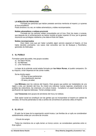Lic. Rolando Ramos Nación _ Área; Historia, Geografía y Economía 2º sec.
LA NOBLEZA DE PRIVILEGIO
Formada por personas que habían prestado servicios meritorios al imperio y a quienes
el Inca ennoblecía.
Podía dividirse a su vez, en nobles advenedizos y nobles recompensados.
Nobles advenedizos o nobleza provincial
Formada por los señores nobles conquistados por el Inca. Eran los reyes o curacas,
que después de un enfrentamiento se habían rendido al poder imperial. El Inca, por lo general,
reconocía sus privilegios nobiliarios y les daba el título de Cápac.
Nobles recompensados
Eran hatún runa que por haber cumplido algún servicio especial al Imperio, el Inca
había decidido premiarlos. Los casos más conocidos son los de Quisquis y Rumiñahui,
generales de Atahualpa.
5. EL PUEBLO
Formaban parte del pueblo, tres grupos sociales:
a) los Hatun Runas,
b) los Mitimaes
c) y los Yanaconas.
La base de la pirámide social estaba formada por los Hatun Runas, el pueblo campesino. En
su mayoría, vivían dispersos en las zonas rurales.
Se les dividía según:
- El Suyo al que pertenecían.
- Una clasificación decimal.
- El sexo y la edad.
Los Mitimaes eran los colonos del Imperio. Eran grupos que podían ser trasladados de una
región a otra, por decisión del Inca. Su misión era colonizar nuevas regiones, enseñando a los
pueblos las costumbres, las creencias y la cultura incaica. Cumplieron un papel importante en la
pacificación de regiones belicosas. Tenían prestigio social.
Los Yanaconas eran grupos de servidores del Inca y la nobleza.
Este sector social se constituyó con las gentes que se incorporaban al Imperio en calidad de
vencidos. El Inca les perdonaba la vida a cambio de convertirse en personas útiles al Imperio.
6. EL AYLLU
El ayllu fue la base de la organización social incaica. Las familias de un ayllu se consideraban
solidariamente unidas por una serie de vínculos:
- Vínculo de sangre:
Todos los miembros de un ayllu tenían un tronco común, se consideraban parientes entre sí.
Eran aylluni.
 