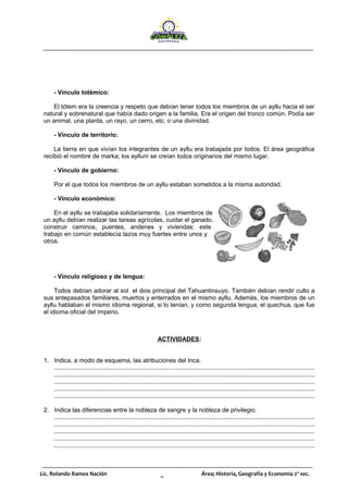 Lic. Rolando Ramos Nación _ Área; Historia, Geografía y Economía 2º sec.
- Vínculo totémico:
El tótem era la creencia y respeto que debían tener todos los miembros de un ayllu hacia el ser
natural y sobrenatural que había dado origen a la familia. Era el origen del tronco común. Podía ser
un animal, una planta, un rayo, un cerro, etc. o una divinidad.
- Vínculo de territorio:
La tierra en que vivían los integrantes de un ayllu era trabajada por todos. El área geográfica
recibió el nombre de marka; los aylluni se creían todos originarios del mismo lugar.
- Vínculo de gobierno:
Por el que todos los miembros de un ayllu estaban sometidos a la misma autoridad.
- Vínculo económico:
En el ayllu se trabajaba solidariamente. Los miembros de
un ayllu debían realizar las tareas agrícolas, cuidar el ganado,
construir caminos, puentes, andenes y viviendas; este
trabajo en común establecía lazos muy fuertes entre unos y
otros.
- Vínculo religioso y de lengua:
Todos debían adorar al sol el dios principal del Tahuantinsuyo. También debían rendir culto a
sus antepasados familiares, muertos y enterrados en el mismo ayllu. Además, los miembros de un
ayllu hablaban el mismo idioma regional, si lo tenían, y como segunda lengua, el quechua, que fue
el idioma oficial del Imperio.
ACTIVIDADES:
1. Indica, a modo de esquema, las atribuciones del Inca.
.........................................................................................................................................................
.........................................................................................................................................................
.........................................................................................................................................................
.........................................................................................................................................................
.........................................................................................................................................................
2. Indica las diferencias entre la nobleza de sangre y la nobleza de privilegio.
.........................................................................................................................................................
.........................................................................................................................................................
.........................................................................................................................................................
.........................................................................................................................................................
.........................................................................................................................................................
 