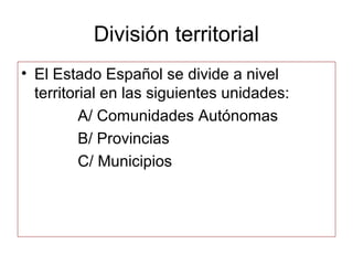 División territorial
• El Estado Español se divide a nivel
  territorial en las siguientes unidades:
          A/ Comunidades Autónomas
          B/ Provincias
          C/ Municipios
 