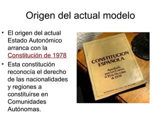 Origen del actual modelo
• El origen del actual
  Estado Autonómico
  arranca con la
  Constitución de 1978
• Esta constitución
  reconocía el derecho
  de las nacionalidades
  y regiones a
  constituirse en
  Comunidades
  Autónomas.
 