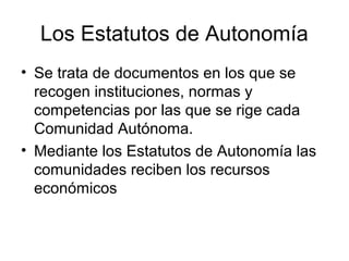 Los Estatutos de Autonomía
• Se trata de documentos en los que se
  recogen instituciones, normas y
  competencias por las que se rige cada
  Comunidad Autónoma.
• Mediante los Estatutos de Autonomía las
  comunidades reciben los recursos
  económicos
 