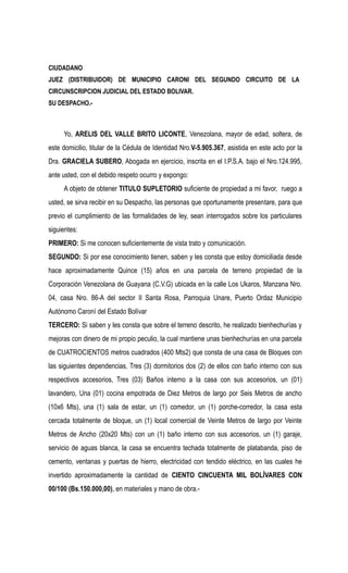 CIUDADANO 
JUEZ (DISTRIBUIDOR) DE MUNICIPIO CARONI DEL SEGUNDO CIRCUITO DE LA 
CIRCUNSCRIPCION JUDICIAL DEL ESTADO BOLIVAR. 
SU DESPACHO.- 
Yo, ARELIS DEL VALLE BRITO LICONTE, Venezolana, mayor de edad, soltera, de 
este domicilio, titular de la Cédula de Identidad Nro.V-5.905.367, asistida en este acto por la 
Dra. GRACIELA SUBERO, Abogada en ejercicio, inscrita en el I.P.S.A. bajo el Nro.124.995, 
ante usted, con el debido respeto ocurro y expongo: 
A objeto de obtener TITULO SUPLETORIO suficiente de propiedad a mi favor, ruego a 
usted, se sirva recibir en su Despacho, las personas que oportunamente presentare, para que 
previo el cumplimiento de las formalidades de ley, sean interrogados sobre los particulares 
siguientes: 
PRIMERO: Si me conocen suficientemente de vista trato y comunicación. 
SEGUNDO: Si por ese conocimiento tienen, saben y les consta que estoy domiciliada desde 
hace aproximadamente Quince (15) años en una parcela de terreno propiedad de la 
Corporación Venezolana de Guayana (C.V.G) ubicada en la calle Los Ukaros, Manzana Nro. 
04, casa Nro. 86-A del sector II Santa Rosa, Parroquia Unare, Puerto Ordaz Municipio 
Autónomo Caroní del Estado Bolívar 
TERCERO: Si saben y les consta que sobre el terreno descrito, he realizado bienhechurías y 
mejoras con dinero de mi propio peculio, la cual mantiene unas bienhechurías en una parcela 
de CUATROCIENTOS metros cuadrados (400 Mts2) que consta de una casa de Bloques con 
las siguientes dependencias, Tres (3) dormitorios dos (2) de ellos con baño interno con sus 
respectivos accesorios, Tres (03) Baños interno a la casa con sus accesorios, un (01) 
lavandero, Una (01) cocina empotrada de Diez Metros de largo por Seis Metros de ancho 
(10x6 Mts), una (1) sala de estar, un (1) comedor, un (1) porche-corredor, la casa esta 
cercada totalmente de bloque, un (1) local comercial de Veinte Metros de largo por Veinte 
Metros de Ancho (20x20 Mts) con un (1) baño interno con sus accesorios, un (1) garaje, 
servicio de aguas blanca, la casa se encuentra techada totalmente de platabanda, piso de 
cemento, ventanas y puertas de hierro, electricidad con tendido eléctrico, en las cuales he 
invertido aproximadamente la cantidad de CIENTO CINCUENTA MIL BOLÍVARES CON 
00/100 (Bs.150.000,00), en materiales y mano de obra.- 
 