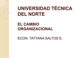 UNIVERSIDAD TÉCNICA
DEL NORTE
EL CAMBIO
ORGANIZACIONAL
ECON. TATYANA SALTOS E.
 