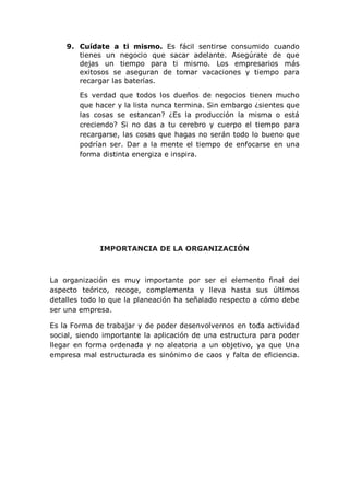 9. Cuídate a ti mismo. Es fácil sentirse consumido cuando
tienes un negocio que sacar adelante. Asegúrate de que
dejas un tiempo para ti mismo. Los empresarios más
exitosos se aseguran de tomar vacaciones y tiempo para
recargar las baterías.
Es verdad que todos los dueños de negocios tienen mucho
que hacer y la lista nunca termina. Sin embargo ¿sientes que
las cosas se estancan? ¿Es la producción la misma o está
creciendo? Si no das a tu cerebro y cuerpo el tiempo para
recargarse, las cosas que hagas no serán todo lo bueno que
podrían ser. Dar a la mente el tiempo de enfocarse en una
forma distinta energiza e inspira.
IMPORTANCIA DE LA ORGANIZACIÓN
La organización es muy importante por ser el elemento final del
aspecto teórico, recoge, complementa y lleva hasta sus últimos
detalles todo lo que la planeación ha señalado respecto a cómo debe
ser una empresa.
Es la Forma de trabajar y de poder desenvolvernos en toda actividad
social, siendo importante la aplicación de una estructura para poder
llegar en forma ordenada y no aleatoria a un objetivo, ya que Una
empresa mal estructurada es sinónimo de caos y falta de eficiencia.
 