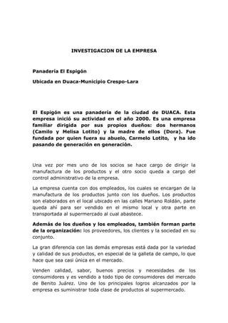 INVESTIGACION DE LA EMPRESA
Panadería El Espigón
Ubicada en Duaca-Municipio Crespo-Lara
El Espigón es una panadería de la ciudad de DUACA. Esta
empresa inició su actividad en el año 2000. Es una empresa
familiar dirigida por sus propios dueños: dos hermanos
(Camilo y Melisa Lotito) y la madre de ellos (Dora). Fue
fundada por quien fuera su abuelo, Carmelo Lotito, y ha ido
pasando de generación en generación.
Una vez por mes uno de los socios se hace cargo de dirigir la
manufactura de los productos y el otro socio queda a cargo del
control administrativo de la empresa.
La empresa cuenta con dos empleados, los cuales se encargan de la
manufactura de los productos junto con los dueños. Los productos
son elaborados en el local ubicado en las calles Mariano Roldán, parte
queda ahí para ser vendido en el mismo local y otra parte en
transportada al supermercado al cual abastece.
Además de los dueños y los empleados, también forman parte
de la organización: los proveedores, los clientes y la sociedad en su
conjunto.
La gran diferencia con las demás empresas está dada por la variedad
y calidad de sus productos, en especial de la galleta de campo, lo que
hace que sea casi única en el mercado.
Venden calidad, sabor, buenos precios y necesidades de los
consumidores y es vendido a todo tipo de consumidores del mercado
de Benito Juárez. Uno de los principales logros alcanzados por la
empresa es suministrar toda clase de productos al supermercado.
 