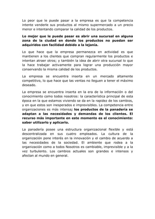 Lo peor que le puede pasar a la empresa es que la competencia
intente venderle sus productos al mismo supermercado a un precio
menor e intentando comparar la calidad de los productos.
Lo mejor que le puede pasar es abrir una sucursal en alguna
zona de la ciudad en donde los productos no puedan ser
adquiridos con facilidad debido a la lejanía.
Lo que hace que la empresa permanezca en actividad es que
mantienen a los clientes que compran regularmente los productos e
intentan atraer otros; y también la idea de abrir otra sucursal lo que
la hace trabajar activamente para lograr una producción mayor
conservando la misma calidad de los productos.
La empresa se encuentra inserta en un mercado altamente
competitivo, lo que hace que las ventas no lleguen a tener el máximo
deseado.
La empresa se encuentra inserta en la era de la información o del
conocimiento como todos nosotros: la característica principal de esta
época en la que estamos viviendo se da en la rapidez de los cambios,
y en que estos son inesperados e imprevisibles. La competencia entre
organizaciones es más intensa; los productos de la panadería se
adaptan a las necesidades y demandas de los clientes. El
recurso más importante en este momento es el conocimiento:
saber utilizarlo y aplicarlo.
La panadería posee una estructura organizacional flexible y está
descentralizada en sus cuatro empleados. La cultura de la
organización pone interés en la innovación y el cambio de acuerdo a
las necesidades de la sociedad. El ambiente que rodea a la
organización como a todos Nosotros es cambiable, imprevisible y a la
vez turbulento. Los cambios actuales son grandes e intensos y
afectan al mundo en general.
 