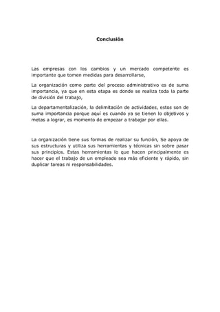 Conclusión
Las empresas con los cambios y un mercado competente es
importante que tomen medidas para desarrollarse,
La organización como parte del proceso administrativo es de suma
importancia, ya que en esta etapa es donde se realiza toda la parte
de división del trabajo,
La departamentalización, la delimitación de actividades, estos son de
suma importancia porque aquí es cuando ya se tienen lo objetivos y
metas a lograr, es momento de empezar a trabajar por ellas.
La organización tiene sus formas de realizar su función, Se apoya de
sus estructuras y utiliza sus herramientas y técnicas sin sobre pasar
sus principios. Estas herramientas lo que hacen principalmente es
hacer que el trabajo de un empleado sea más eficiente y rápido, sin
duplicar tareas ni responsabilidades.
 