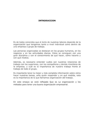 INTRODUCCION
Es de todos conocidos que el éxito de nuestras labores depende de la
organización que tengamos tanto a nivel individual como dentro de
una empresa o grupo de trabajo.
Las personas organizadas se destacan en los grupos humanos, en los
negocios y en las actividades diarias. Estos se consiguen con una
gran disciplina y con el conocimiento de qué hacer, cómo hacerlo y
con qué medios.
Además, es necesario entender cuáles son nuestras relaciones de
trabajo con los superiores, con los compañeros y demás miembros de
la empresa, y cuál es la importancia de nuestro trabajo frente al
trabajo de todo el grupo.
Es importante tener la mejor y más completa información sobre cómo
hacer nuestras tareas, ante quién responder y en qué medida, esta
es la importancia de lo que llamamos organización del trabajo.
En este ensayo se verá reflejado Que es La organización y los
métodos para tener una buena organización empresarial.
 