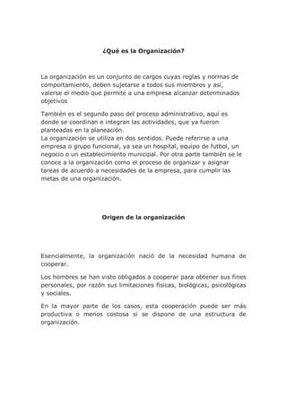 ¿Qué es la Organización?
La organización es un conjunto de cargos cuyas reglas y normas de
comportamiento, deben sujetarse a todos sus miembros y así,
valerse el medio que permite a una empresa alcanzar determinados
objetivos
También es el segundo paso del proceso administrativo, aquí es
donde se coordinan e integran las actividades, que ya fueron
planteadas en la planeación.
La organización se utiliza en dos sentidos. Puede referirse a una
empresa o grupo funcional, ya sea un hospital, equipo de futbol, un
negocio o un establecimiento municipal. Por otra parte también se le
conoce a la organización como el proceso de organizar y asignar
tareas de acuerdo a necesidades de la empresa, para cumplir las
metas de una organización.
Origen de la organización
Esencialmente, la organización nació de la necesidad humana de
cooperar.
Los hombres se han visto obligados a cooperar para obtener sus fines
personales, por razón sus limitaciones físicas, biológicas, psicológicas
y sociales.
En la mayor parte de los casos, esta cooperación puede ser más
productiva o menos costosa si se dispone de una estructura de
organización.
 