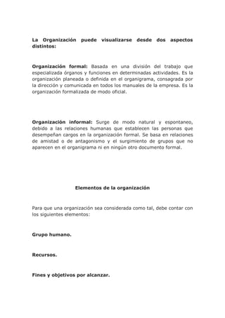 La Organización puede visualizarse desde dos aspectos
distintos:
Organización formal: Basada en una división del trabajo que
especializada órganos y funciones en determinadas actividades. Es la
organización planeada o definida en el organigrama, consagrada por
la dirección y comunicada en todos los manuales de la empresa. Es la
organización formalizada de modo oficial.
Organización informal: Surge de modo natural y espontaneo,
debido a las relaciones humanas que establecen las personas que
desempeñan cargos en la organización formal. Se basa en relaciones
de amistad o de antagonismo y el surgimiento de grupos que no
aparecen en el organigrama ni en ningún otro documento formal.
Elementos de la organización
Para que una organización sea considerada como tal, debe contar con
los siguientes elementos:
Grupo humano.
Recursos.
Fines y objetivos por alcanzar.
 